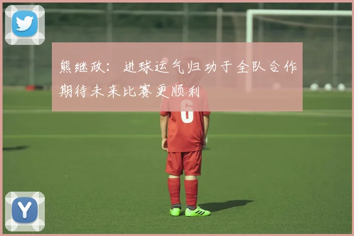 熊继政：进球运气归功于全队合作期待未来比赛更顺利