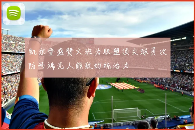 凯尔登盛赞文班为联盟顶尖球员攻防两端无人能敌的统治力