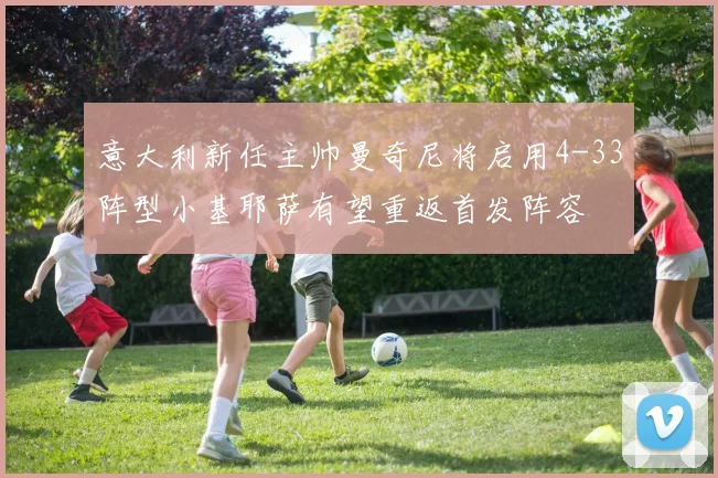 意大利新任主帅曼奇尼将启用4-33阵型小基耶萨有望重返首发阵容