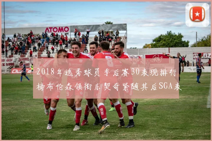 2018年选秀球员季后赛30表现排行榜布伦森领衔东契奇紧随其后SGA表现不俗