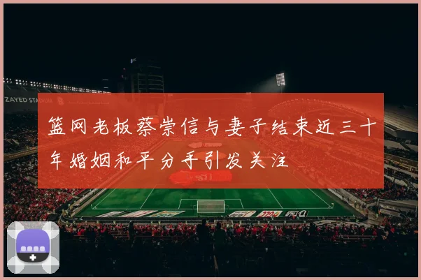 篮网老板蔡崇信与妻子结束近三十年婚姻和平分手引发关注